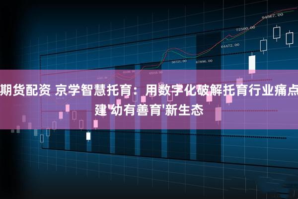 精选期货配资 京学智慧托育：用数字化破解托育行业痛点，构建'幼有善育'新生态