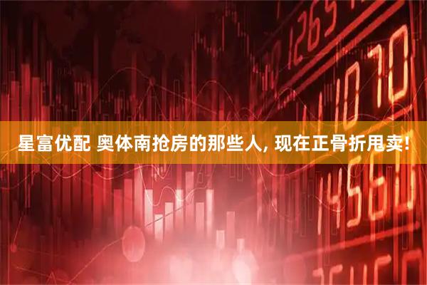 星富优配 奥体南抢房的那些人, 现在正骨折甩卖!