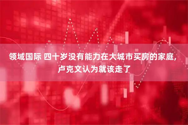 领域国际 四十岁没有能力在大城市买房的家庭, 卢克文认为就该走了