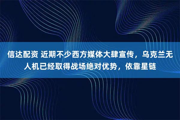 信达配资 近期不少西方媒体大肆宣传，乌克兰无人机已经取得战场绝对优势，依靠星链