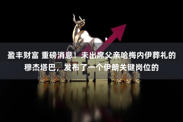 盈丰财富 重磅消息！未出席父亲哈梅内伊葬礼的穆杰塔巴，发布了一个伊朗关键岗位的