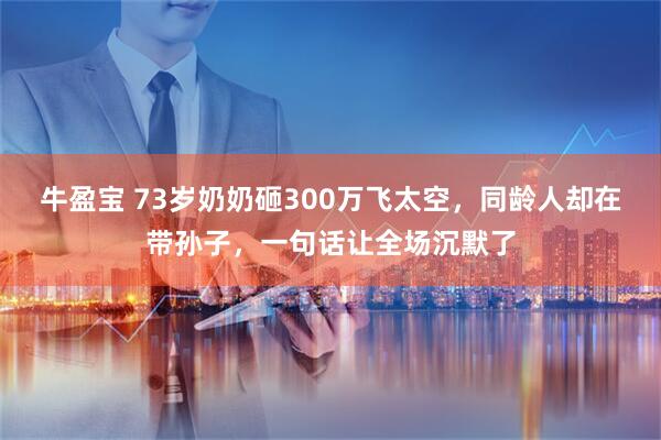 牛盈宝 73岁奶奶砸300万飞太空，同龄人却在带孙子，一句话让全场沉默了